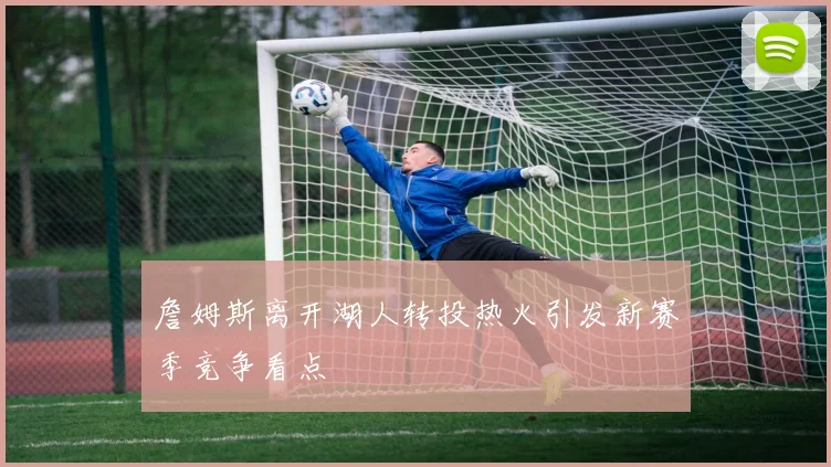 詹姆斯离开湖人转投热火引发新赛季竞争看点