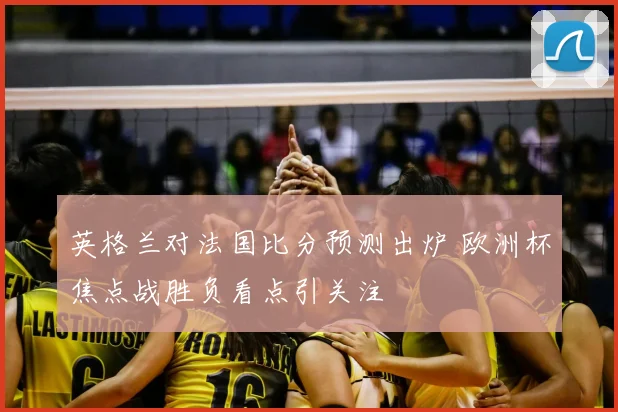 英格兰对法国比分预测出炉 欧洲杯焦点战胜负看点引关注