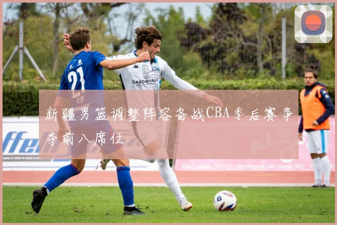 新疆男篮调整阵容备战CBA季后赛争夺前八席位