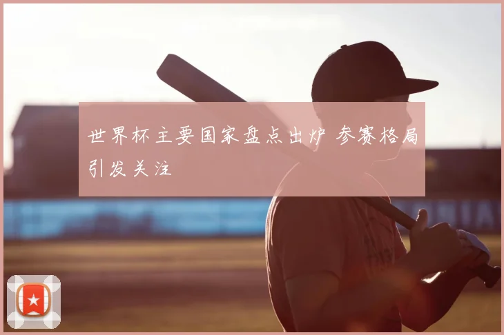 世界杯主要国家盘点出炉 参赛格局引发关注