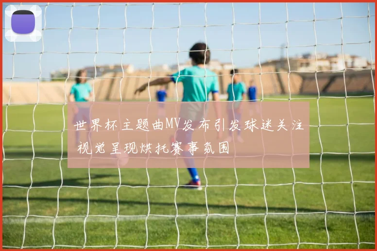 世界杯主题曲MV发布引发球迷关注 视觉呈现烘托赛事氛围